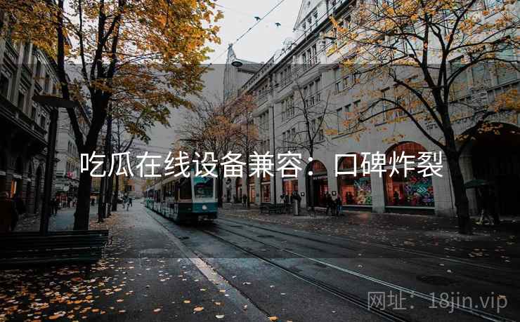 吃瓜在线设备兼容:口碑炸裂 吃瓜在线设备兼容:口碑炸裂