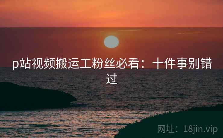 p站视频搬运工粉丝必看：十件事别错过